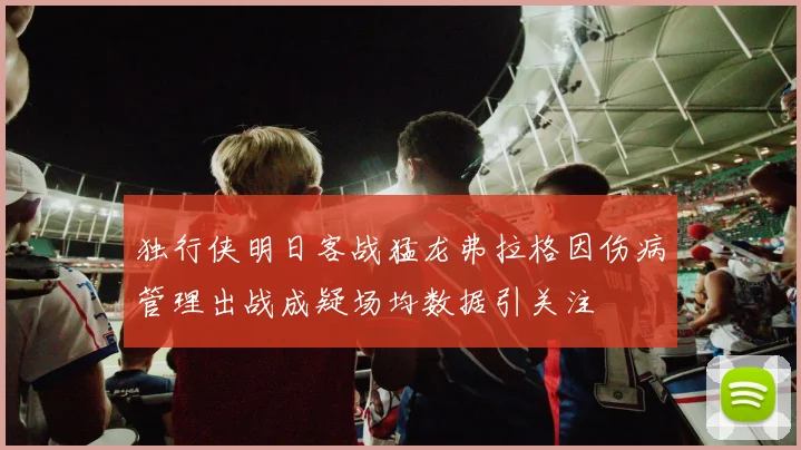 独行侠明日客战猛龙弗拉格因伤病管理出战成疑场均数据引关注