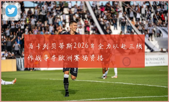 马卡列贝蒂斯2026年全力以赴三线作战争夺欧洲赛场资格