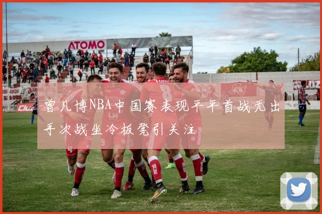 曾凡博NBA中国赛表现平平首战无出手次战坐冷板凳引关注