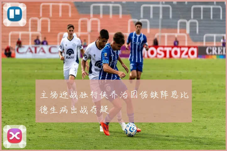 主场迎战独行侠乔治因伤缺阵恩比德生病出战存疑