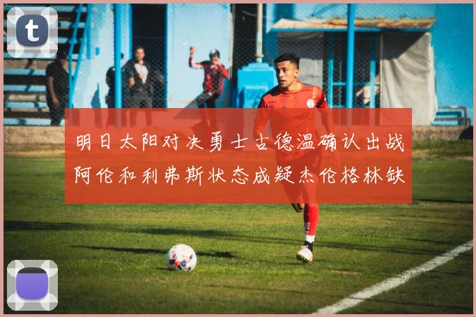 明日太阳对决勇士古德温确认出战阿伦和利弗斯状态成疑杰伦格林缺席比赛