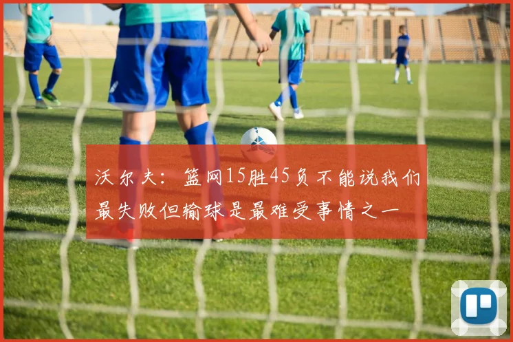沃尔夫：篮网15胜45负不能说我们最失败但输球是最难受事情之一