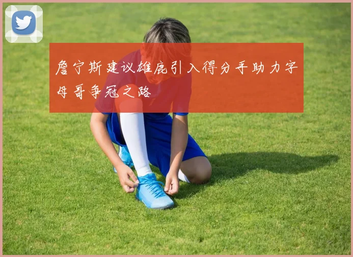 詹宁斯建议雄鹿引入得分手助力字母哥争冠之路