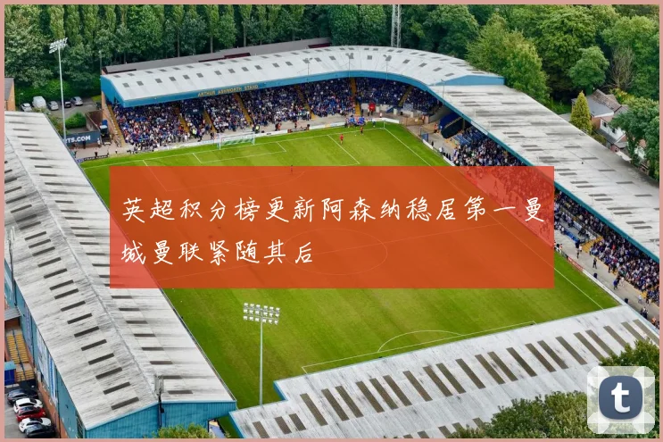 英超积分榜更新阿森纳稳居第一曼城曼联紧随其后