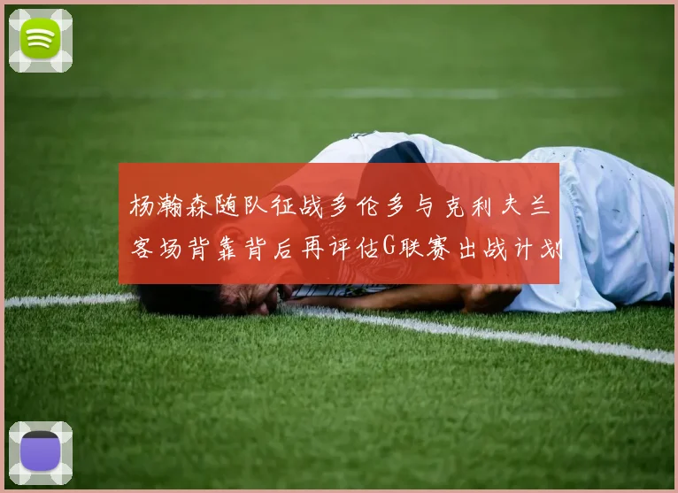 杨瀚森随队征战多伦多与克利夫兰客场背靠背后再评估G联赛出战计划