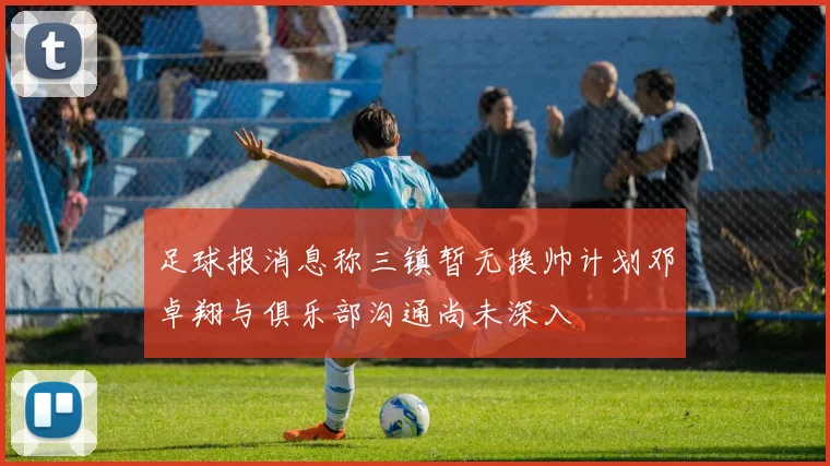 足球报消息称三镇暂无换帅计划邓卓翔与俱乐部沟通尚未深入
