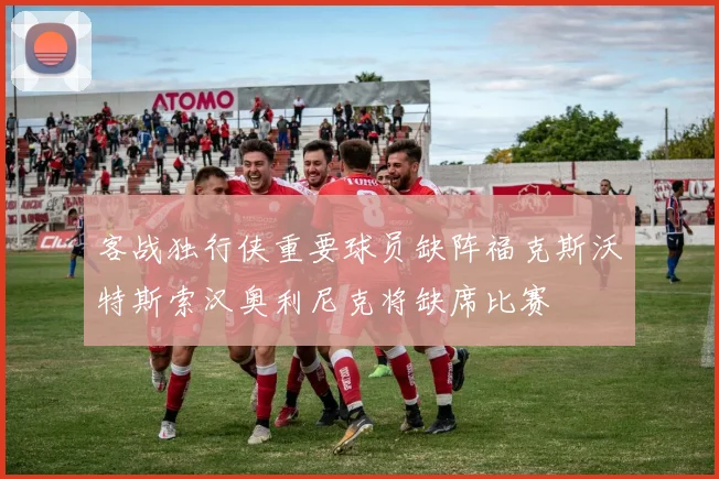 客战独行侠重要球员缺阵福克斯沃特斯索汉奥利尼克将缺席比赛
