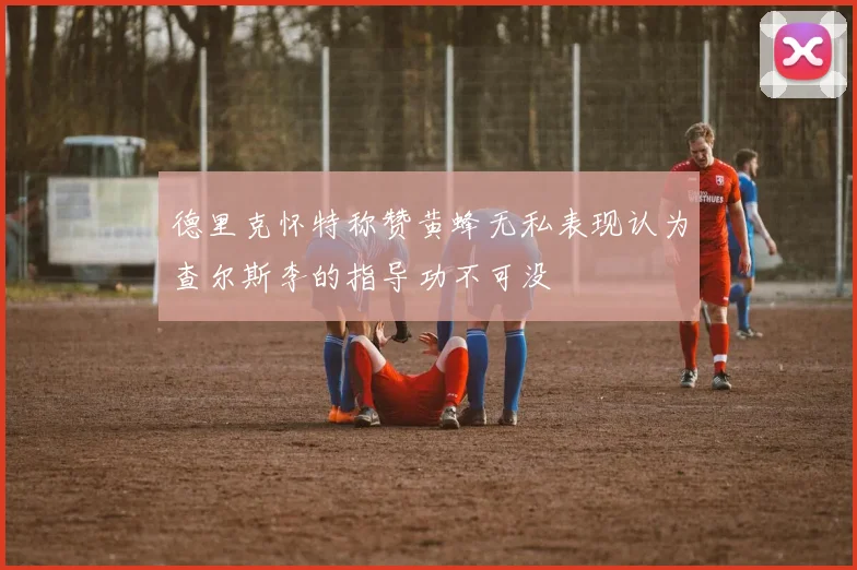 德里克怀特称赞黄蜂无私表现认为查尔斯李的指导功不可没