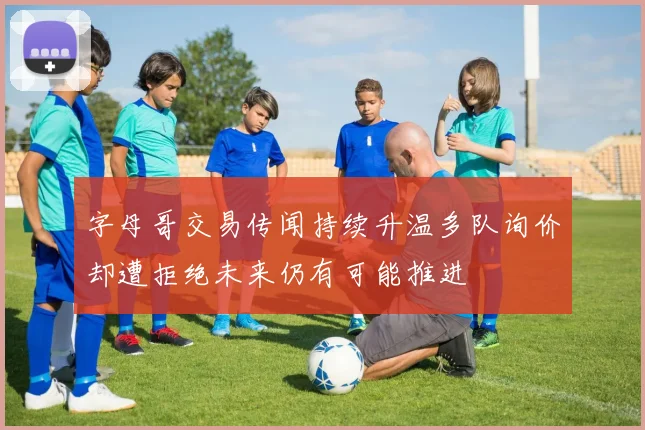 字母哥交易传闻持续升温多队询价却遭拒绝未来仍有可能推进