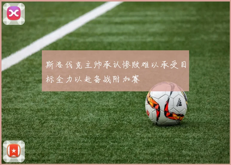 斯洛伐克主帅承认惨败难以承受目标全力以赴备战附加赛