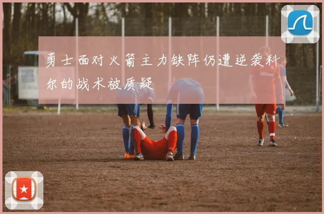 勇士面对火箭主力缺阵仍遭逆袭科尔的战术被质疑