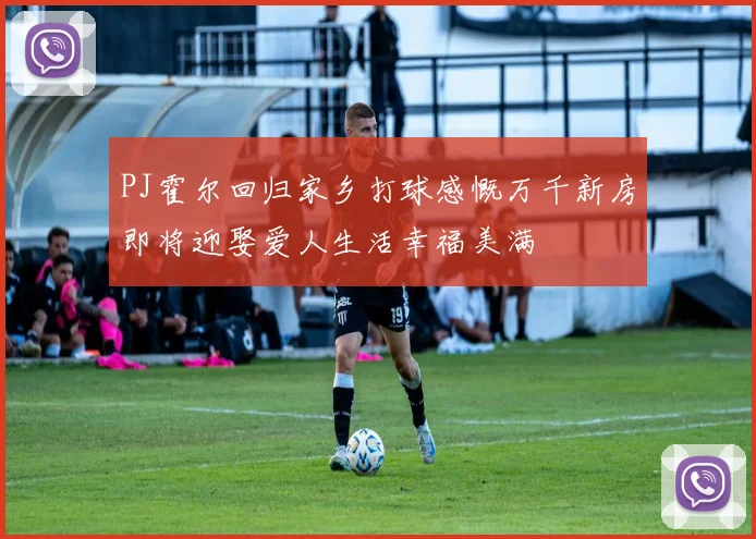 PJ霍尔回归家乡打球感慨万千新房即将迎娶爱人生活幸福美满