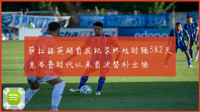 萨拉赫英超首发纪录终结时隔582天克洛普时代以来首次替补出场