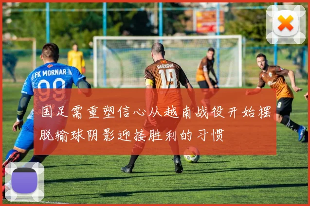 国足需重塑信心从越南战役开始摆脱输球阴影迎接胜利的习惯