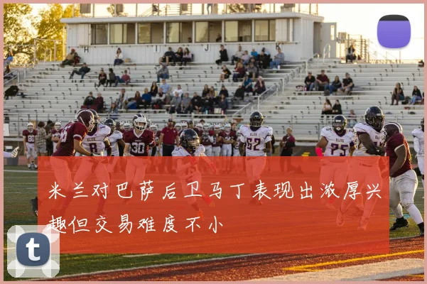 米兰对巴萨后卫马丁表现出浓厚兴趣但交易难度不小